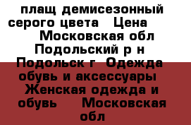 плащ демисезонный серого цвета › Цена ­ 1 000 - Московская обл., Подольский р-н, Подольск г. Одежда, обувь и аксессуары » Женская одежда и обувь   . Московская обл.